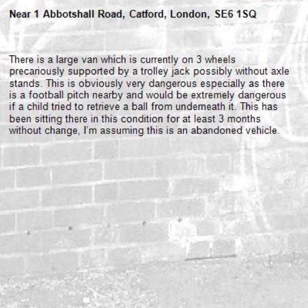 There is a large van which is currently on 3 wheels precariously supported by a trolley jack possibly without axle stands. This is obviously very dangerous especially as there is a football pitch nearby and would be extremely dangerous if a child tried to retrieve a ball from underneath it. This has been sitting there in this condition for at least 3 months without change, I’m assuming this is an abandoned vehicle.-1 Abbotshall Road, Catford, London, SE6 1SQ