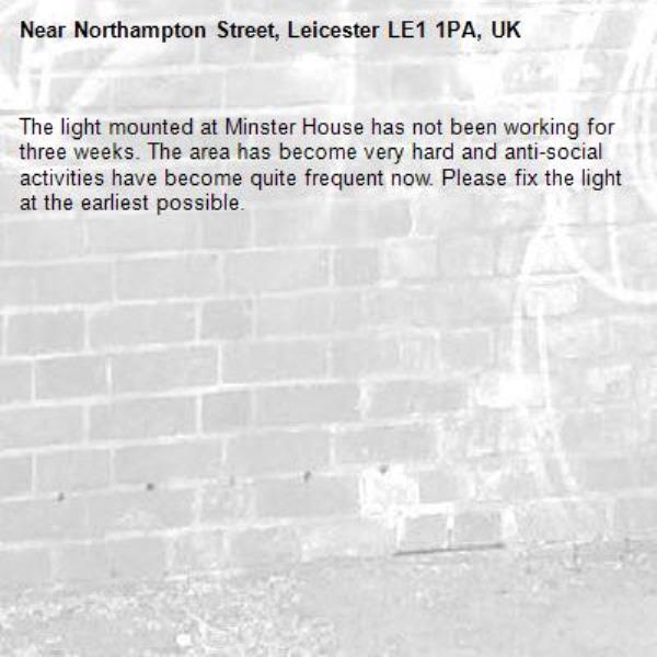The light mounted at Minster House has not been working for three weeks. The area has become very hard and anti-social activities have become quite frequent now. Please fix the light at the earliest possible. -Northampton Street, Leicester LE1 1PA, UK