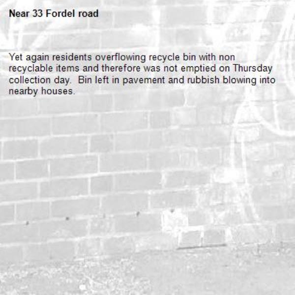 Yet again residents overflowing recycle bin with non recyclable items and therefore was not emptied on Thursday collection day.  Bin left in pavement and rubbish blowing into nearby houses.-33 Fordel road