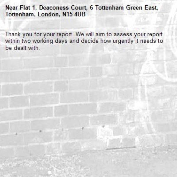 Thank you for your report. We will aim to assess your report within two working days and decide how urgently it needs to be dealt with.-Flat 1, Deaconess Court, 6 Tottenham Green East, Tottenham, London, N15 4UB