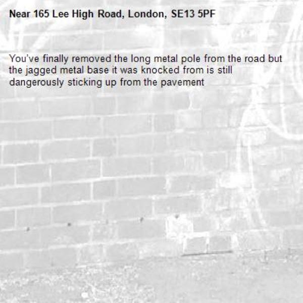 You’ve finally removed the long metal pole from the road but the jagged metal base it was knocked from is still dangerously sticking up from the pavement -165 Lee High Road, London, SE13 5PF