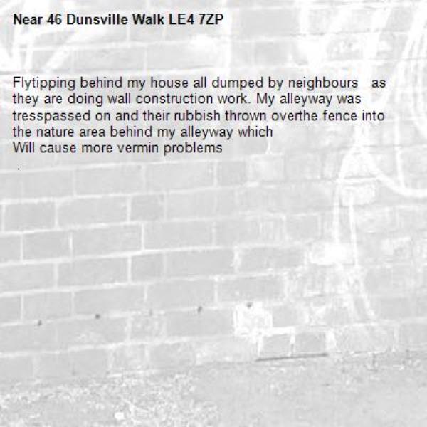 Flytipping behind my house all dumped by neighbours   as they are doing wall construction work. My alleyway was tresspassed on and their rubbish thrown overthe fence into the nature area behind my alleyway which
Will cause more vermin problems  
 . -46 Dunsville Walk LE4 7ZP 