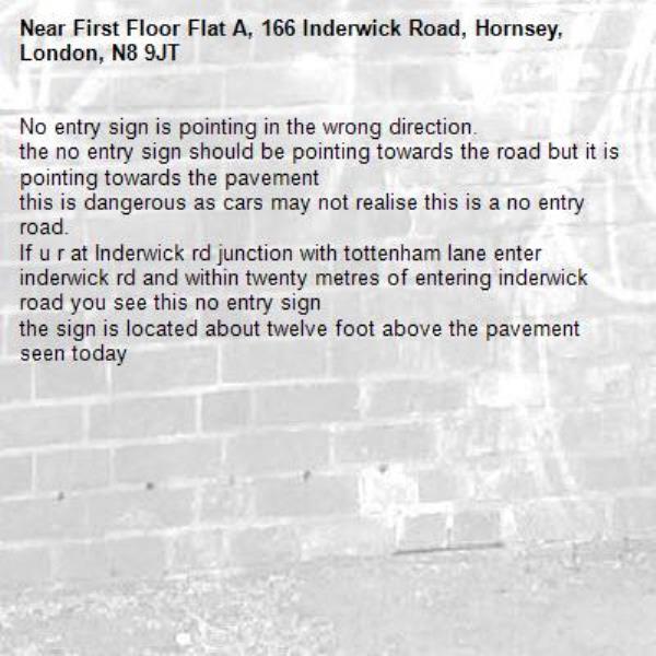 No entry sign is pointing in the wrong direction.
the no entry sign should be pointing towards the road but it is pointing towards the pavement
this is dangerous as cars may not realise this is a no entry road.
If u r at Inderwick rd junction with tottenham lane enter inderwick rd and within twenty metres of entering inderwick road you see this no entry sign
the sign is located about twelve foot above the pavement
seen today-First Floor Flat A, 166 Inderwick Road, Hornsey, London, N8 9JT