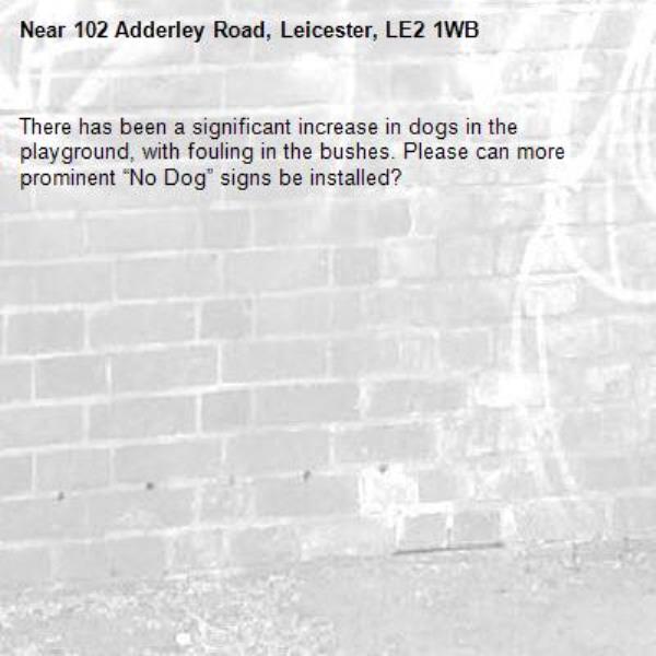 There has been a significant increase in dogs in the playground, with fouling in the bushes. Please can more prominent “No Dog” signs be installed?-102 Adderley Road, Leicester, LE2 1WB