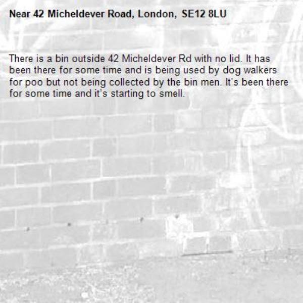 There is a bin outside 42 Micheldever Rd with no lid. It has been there for some time and is being used by dog walkers for poo but not being collected by the bin men. It’s been there for some time and it’s starting to smell.-42 Micheldever Road, London, SE12 8LU