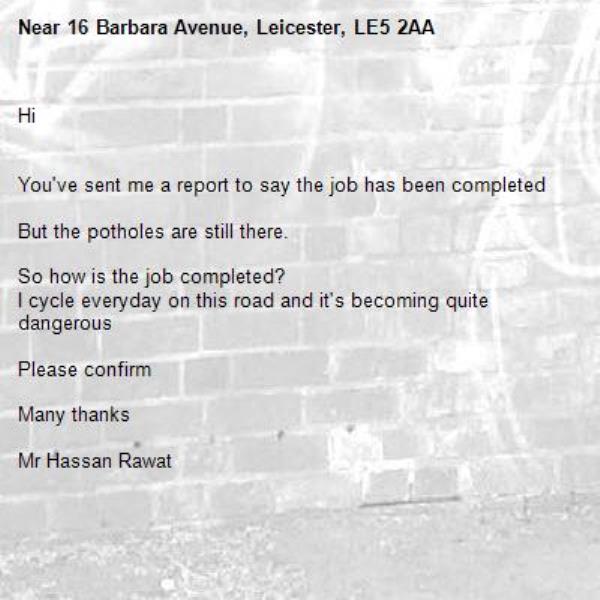 Hi


You've sent me a report to say the job has been completed 

But the potholes are still there. 

So how is the job completed?
I cycle everyday on this road and it's becoming quite dangerous 

Please confirm 

Many thanks 

Mr Hassan Rawat 



There is a large pothole outside 16 Barbara Avenue Leicester

It is a large hole that is dangerous to car users.

Can it be repaired urgently

Many thanks

Mr Hassan Rawat -16 Barbara Avenue, Leicester, LE5 2AA