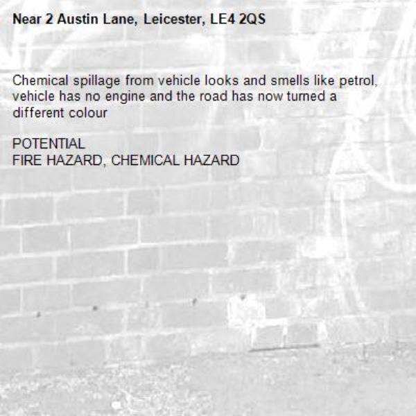 Chemical spillage from vehicle looks and smells like petrol, vehicle has no engine and the road has now turned a different colour 

POTENTIAL
FIRE HAZARD, CHEMICAL HAZARD-2 Austin Lane, Leicester, LE4 2QS