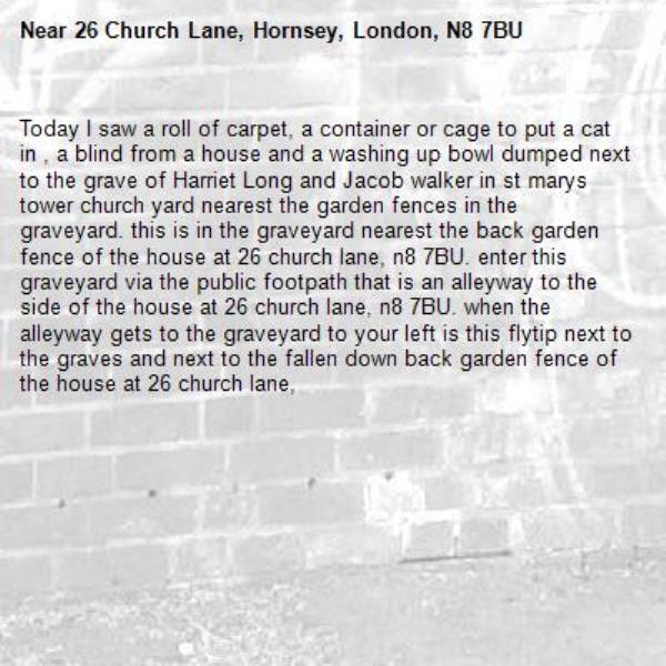 Today I saw a roll of carpet, a container or cage to put a cat in , a blind from a house and a washing up bowl dumped next to the grave of Harriet Long and Jacob walker in st marys tower church yard nearest the garden fences in the graveyard. this is in the graveyard nearest the back garden fence of the house at 26 church lane, n8 7BU. enter this graveyard via the public footpath that is an alleyway to the side of the house at 26 church lane, n8 7BU. when the alleyway gets to the graveyard to your left is this flytip next to the graves and next to the fallen down back garden fence of the house at 26 church lane, -26 Church Lane, Hornsey, London, N8 7BU