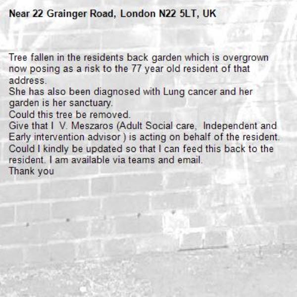Tree fallen in the residents back garden which is overgrown now posing as a risk to the 77 year old resident of that address.
She has also been diagnosed with Lung cancer and her garden is her sanctuary. 
Could this tree be removed. 
Give that I  V. Meszaros (Adult Social care,  Independent and Early intervention advisor ) is acting on behalf of the resident. Could I kindly be updated so that I can feed this back to the resident. I am available via teams and email.
Thank you -22 Grainger Road, London N22 5LT, UK