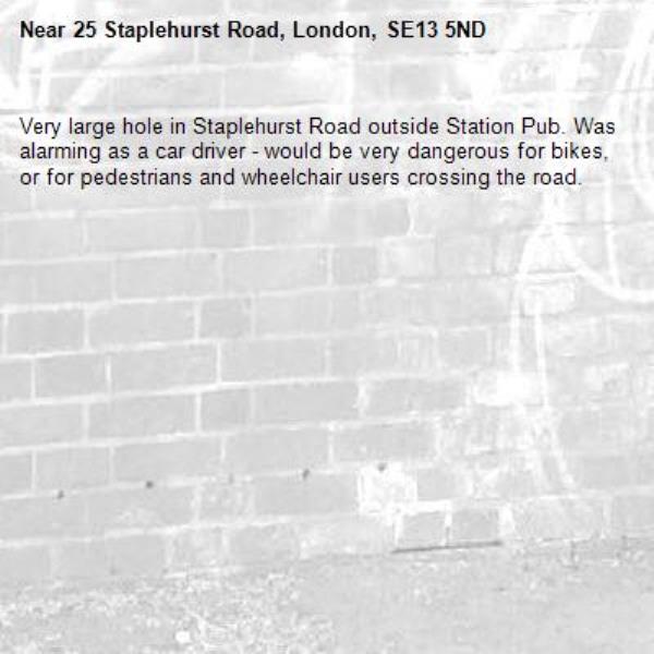 Very large hole in Staplehurst Road outside Station Pub. Was alarming as a car driver - would be very dangerous for bikes, or for pedestrians and wheelchair users crossing the road. -25 Staplehurst Road, London, SE13 5ND