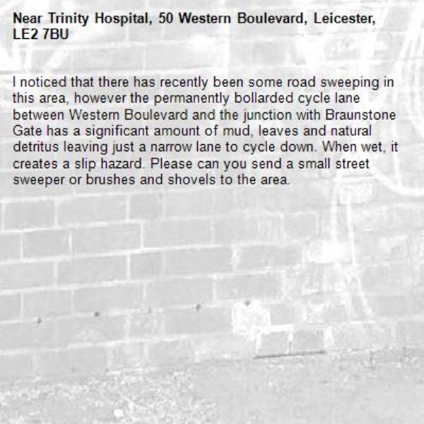 I noticed that there has recently been some road sweeping in this area, however the permanently bollarded cycle lane between Western Boulevard and the junction with Braunstone Gate has a significant amount of mud, leaves and natural detritus leaving just a narrow lane to cycle down. When wet, it creates a slip hazard. Please can you send a small street sweeper or brushes and shovels to the area.-Trinity Hospital, 50 Western Boulevard, Leicester, LE2 7BU