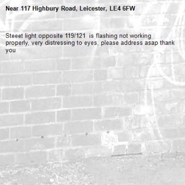 Steeet light opposite 119/121  is flashing not working properly, very distressing to eyes, please address asap thank you-117 Highbury Road, Leicester, LE4 6FW