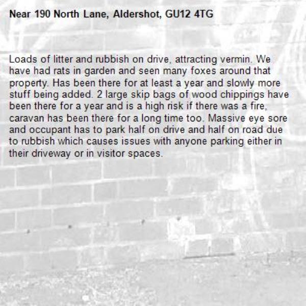 Loads of litter and rubbish on drive, attracting vermin. We have had rats in garden and seen many foxes around that property. Has been there for at least a year and slowly more stuff being added. 2 large skip bags of wood chippings have been there for a year and is a high risk if there was a fire, caravan has been there for a long time too. Massive eye sore and occupant has to park half on drive and half on road due to rubbish which causes issues with anyone parking either in their driveway or in visitor spaces.-190 North Lane, Aldershot, GU12 4TG