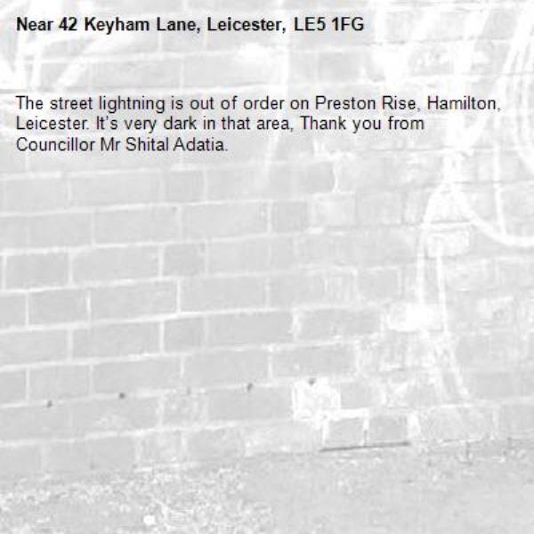 The street lightning is out of order on Preston Rise, Hamilton, Leicester. It’s very dark in that area, Thank you from Councillor Mr Shital Adatia. -42 Keyham Lane, Leicester, LE5 1FG