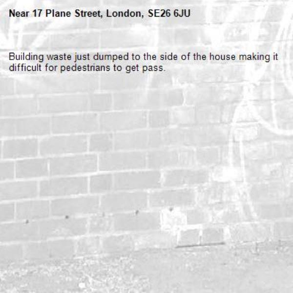 Building waste just dumped to the side of the house making it difficult for pedestrians to get pass.  -17 Plane Street, London, SE26 6JU