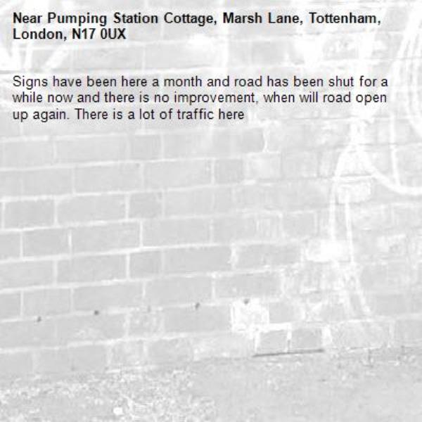 Signs have been here a month and road has been shut for a while now and there is no improvement, when will road open up again. There is a lot of traffic here -Pumping Station Cottage, Marsh Lane, Tottenham, London, N17 0UX