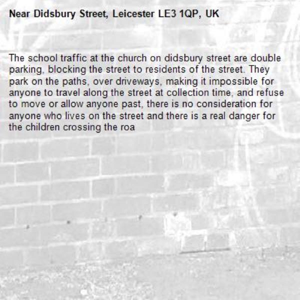 The school traffic at the church on didsbury street are double parking, blocking the street to residents of the street. They park on the paths, over driveways, making it impossible for anyone to travel along the street at collection time, and refuse to move or allow anyone past, there is no consideration for anyone who lives on the street and there is a real danger for the children crossing the roa-Didsbury Street, Leicester LE3 1QP, UK