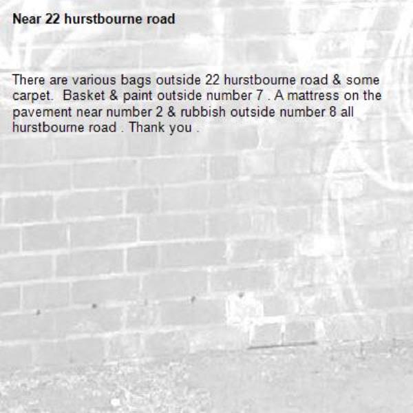 There are various bags outside 22 hurstbourne road & some carpet.  Basket & paint outside number 7 . A mattress on the pavement near number 2 & rubbish outside number 8 all hurstbourne road . Thank you .-22 hurstbourne road