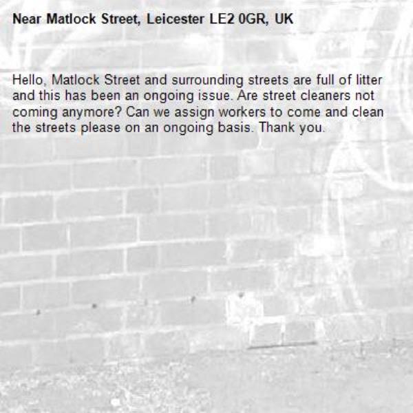 Hello, Matlock Street and surrounding streets are full of litter and this has been an ongoing issue. Are street cleaners not coming anymore? Can we assign workers to come and clean the streets please on an ongoing basis. Thank you.-Matlock Street, Leicester LE2 0GR, UK