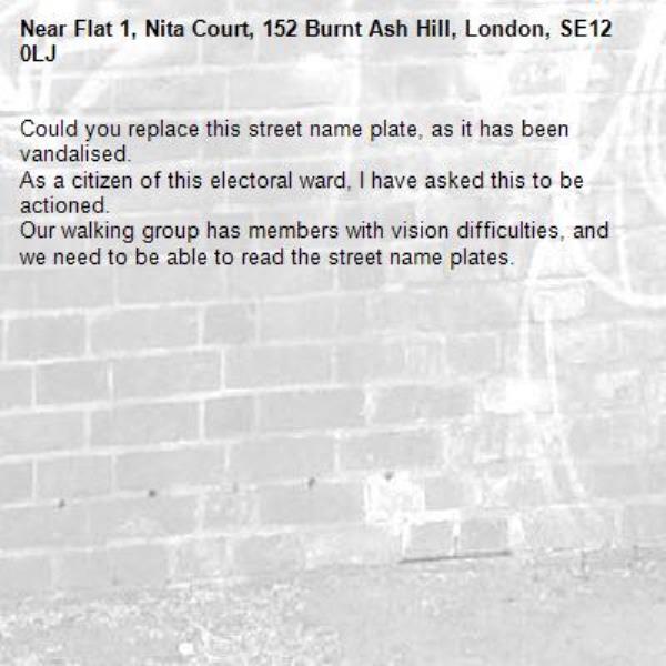 Could you replace this street name plate, as it has been vandalised. 
As a citizen of this electoral ward, I have asked this to be actioned. 
Our walking group has members with vision difficulties, and we need to be able to read the street name plates.-Flat 1, Nita Court, 152 Burnt Ash Hill, London, SE12 0LJ