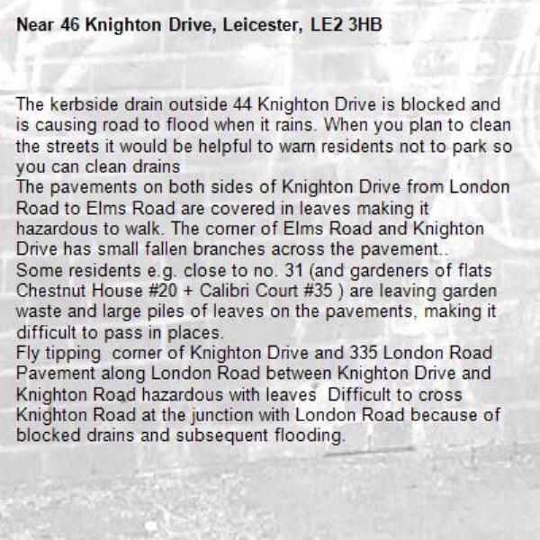 The kerbside drain outside 44 Knighton Drive is blocked and is causing road to flood when it rains. When you plan to clean the streets it would be helpful to warn residents not to park so you can clean drains 
The pavements on both sides of Knighton Drive from London Road to Elms Road are covered in leaves making it hazardous to walk. The corner of Elms Road and Knighton Drive has small fallen branches across the pavement..  
Some residents e.g. close to no. 31 (and gardeners of flats Chestnut House #20 + Calibri Court #35 ) are leaving garden waste and large piles of leaves on the pavements, making it difficult to pass in places.
Fly tipping  corner of Knighton Drive and 335 London Road 
Pavement along London Road between Knighton Drive and Knighton Road hazardous with leaves  Difficult to cross Knighton Road at the junction with London Road because of blocked drains and subsequent flooding.     -46 Knighton Drive, Leicester, LE2 3HB