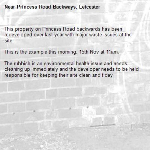 This property on Princess Road backwards has been redeveloped over last year with major waste issues at the site. 

This is the example this morning. 15th Nov at 11am. 

The rubbish is an environmental health issue and needs cleaning up immediately and the developer needs to be held responsible for keeping their site clean and tidey

-Princess Road Backways, Leicester