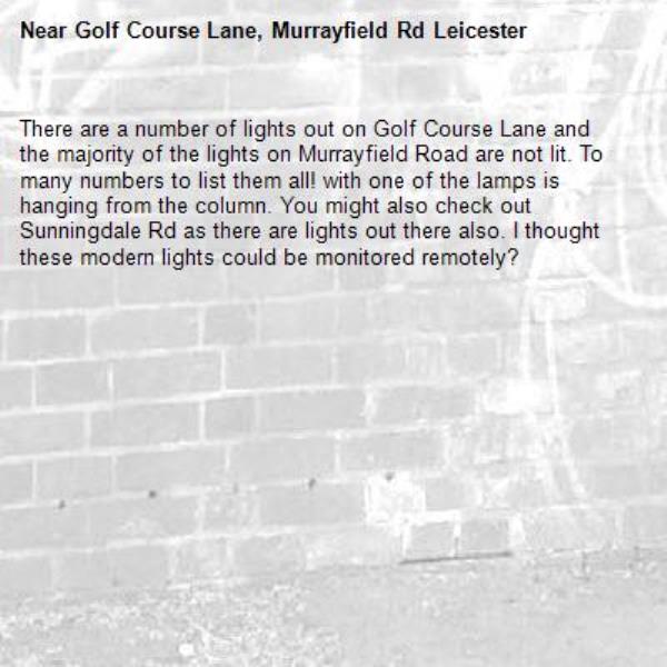 There are a number of lights out on Golf Course Lane and the majority of the lights on Murrayfield Road are not lit. To many numbers to list them all! with one of the lamps is hanging from the column. You might also check out Sunningdale Rd as there are lights out there also. I thought these modern lights could be monitored remotely?-Golf Course Lane, Murrayfield Rd Leicester