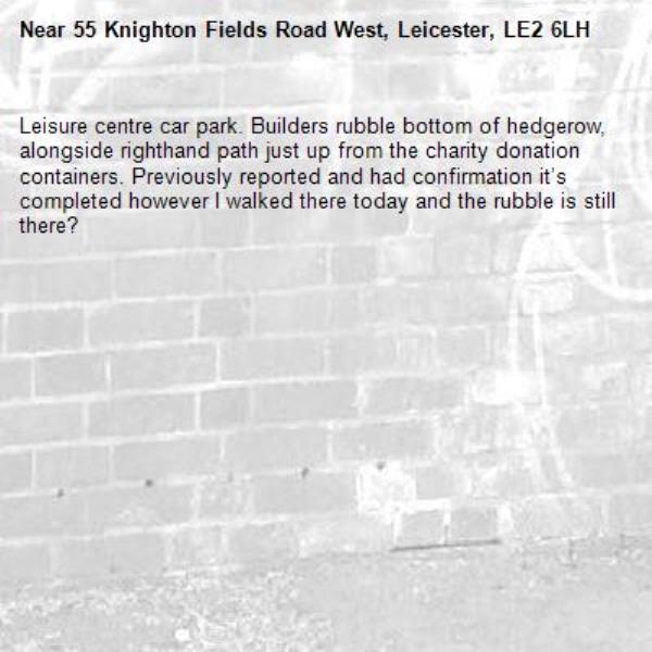 Leisure centre car park. Builders rubble bottom of hedgerow, alongside righthand path just up from the charity donation containers. Previously reported and had confirmation it’s completed however I walked there today and the rubble is still there? -55 Knighton Fields Road West, Leicester, LE2 6LH
