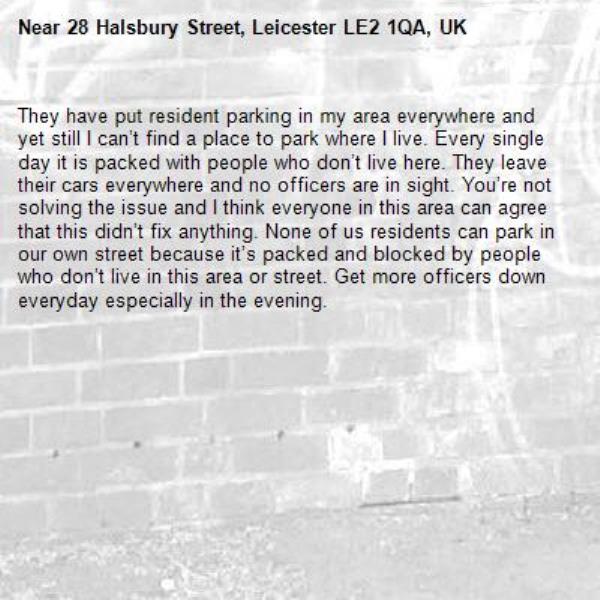 They have put resident parking in my area everywhere and yet still I can’t find a place to park where I live. Every single day it is packed with people who don’t live here. They leave their cars everywhere and no officers are in sight. You’re not solving the issue and I think everyone in this area can agree that this didn’t fix anything. None of us residents can park in our own street because it’s packed and blocked by people who don’t live in this area or street. Get more officers down everyday especially in the evening. -28 Halsbury Street, Leicester LE2 1QA, UK