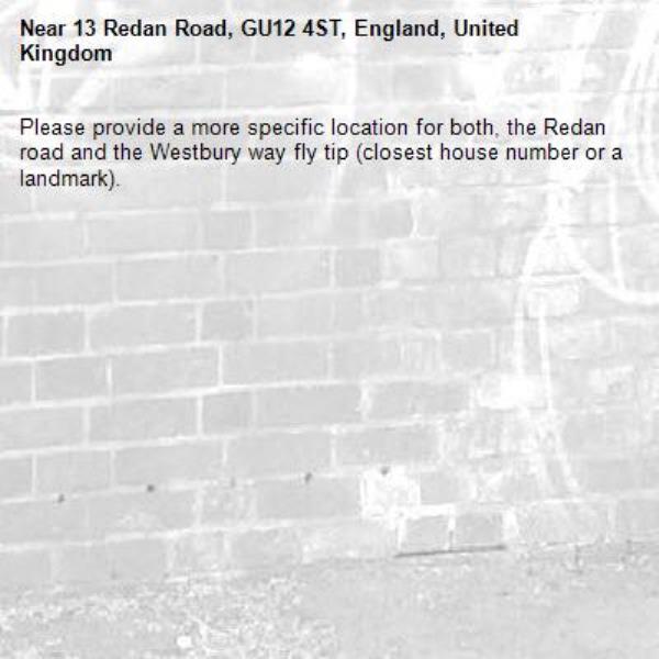 Please provide a more specific location for both, the Redan road and the Westbury way fly tip (closest house number or a landmark).-13 Redan Road, GU12 4ST, England, United Kingdom