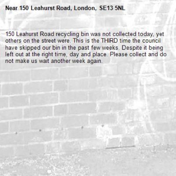 150 Leahurst Road recycling bin was not collected today, yet others on the street were. This is the THIRD time the council have skipped our bin in the past few weeks. Despite it being left out at the right time, day and place. Please collect and do not make us wait another week again. -150 Leahurst Road, London, SE13 5NL