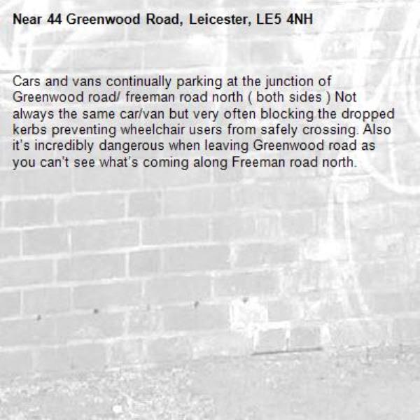 Cars and vans continually parking at the junction of Greenwood road/ freeman road north ( both sides ) Not always the same car/van but very often blocking the dropped kerbs preventing wheelchair users from safely crossing. Also it’s incredibly dangerous when leaving Greenwood road as you can’t see what’s coming along Freeman road north. -44 Greenwood Road, Leicester, LE5 4NH