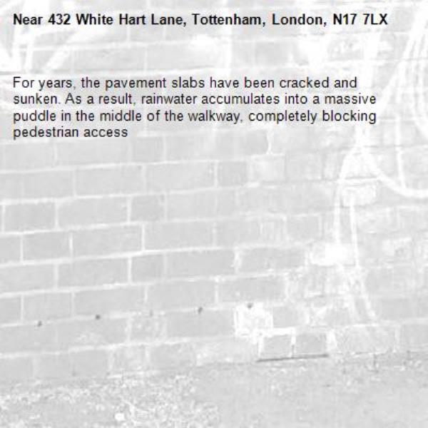 For years, the pavement slabs have been cracked and sunken. As a result, rainwater accumulates into a massive puddle in the middle of the walkway, completely blocking pedestrian access-432 White Hart Lane, Tottenham, London, N17 7LX