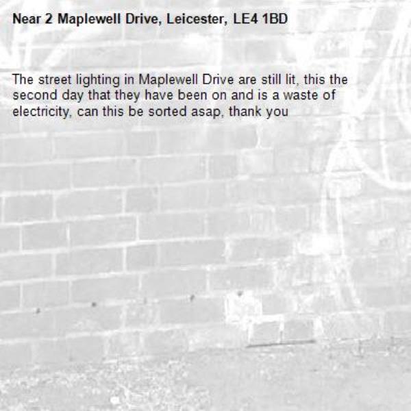 The street lighting in Maplewell Drive are still lit, this the second day that they have been on and is a waste of electricity, can this be sorted asap, thank you-2 Maplewell Drive, Leicester, LE4 1BD
