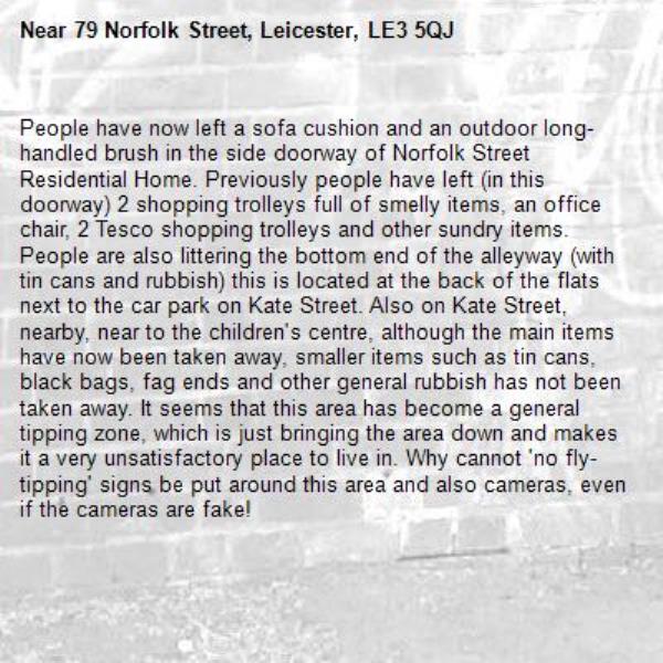 People have now left a sofa cushion and an outdoor long-handled brush in the side doorway of Norfolk Street Residential Home. Previously people have left (in this doorway) 2 shopping trolleys full of smelly items, an office chair, 2 Tesco shopping trolleys and other sundry items. People are also littering the bottom end of the alleyway (with tin cans and rubbish) this is located at the back of the flats next to the car park on Kate Street. Also on Kate Street, nearby, near to the children's centre, although the main items have now been taken away, smaller items such as tin cans, black bags, fag ends and other general rubbish has not been taken away. It seems that this area has become a general tipping zone, which is just bringing the area down and makes it a very unsatisfactory place to live in. Why cannot 'no fly-tipping' signs be put around this area and also cameras, even if the cameras are fake!-79 Norfolk Street, Leicester, LE3 5QJ