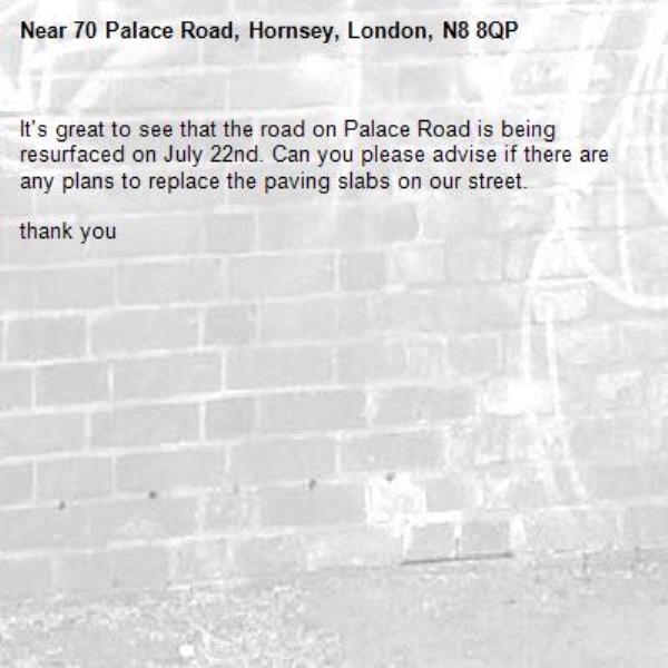 It's great to see that the road on Palace Road is being resurfaced on July 22nd. Can you please advise if there are any plans to replace the paving slabs on our street. 

thank you-70 Palace Road, Hornsey, London, N8 8QP