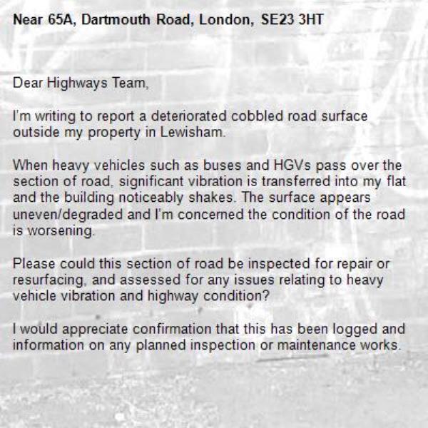 Dear Highways Team,

I’m writing to report a deteriorated cobbled road surface outside my property in Lewisham.

When heavy vehicles such as buses and HGVs pass over the section of road, significant vibration is transferred into my flat and the building noticeably shakes. The surface appears uneven/degraded and I’m concerned the condition of the road is worsening.

Please could this section of road be inspected for repair or resurfacing, and assessed for any issues relating to heavy vehicle vibration and highway condition?

I would appreciate confirmation that this has been logged and information on any planned inspection or maintenance works.

Kind regards,
-65A, Dartmouth Road, London, SE23 3HT