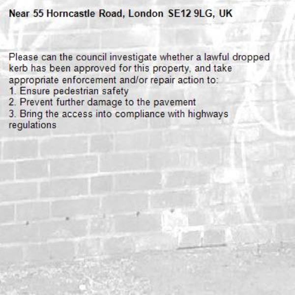Please can the council investigate whether a lawful dropped kerb has been approved for this property, and take appropriate enforcement and/or repair action to:
1. Ensure pedestrian safety
2. Prevent further damage to the pavement
3. Bring the access into compliance with highways regulations-55 Horncastle Road, London SE12 9LG, UK