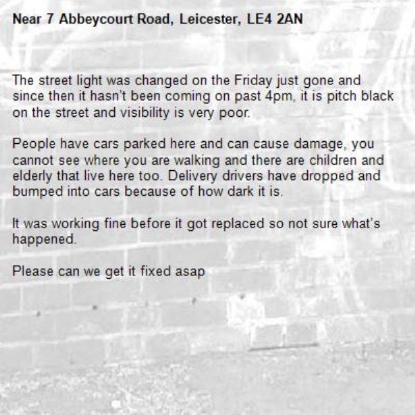 The street light was changed on the Friday just gone and since then it hasn’t been coming on past 4pm, it is pitch black on the street and visibility is very poor. 

People have cars parked here and can cause damage, you cannot see where you are walking and there are children and elderly that live here too. Delivery drivers have dropped and bumped into cars because of how dark it is.

It was working fine before it got replaced so not sure what’s happened.

Please can we get it fixed asap-7 Abbeycourt Road, Leicester, LE4 2AN