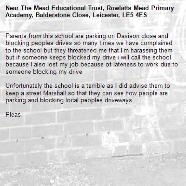 Parents from this school are parking on Davison close and blocking peoples drives so many times we have complained to the school but they threatened me that I’m harassing them but if someone keeps blocked my drive i will call the school because I also lost my job because of lateness to work due to someone blocking my drive

Unfortunately the school is a terrible as I did advise them to keep a street Marshall so that they can see how people are parking and blocking local peoples driveways 

Pleas-The Mead Educational Trust, Rowlatts Mead Primary Academy, Balderstone Close, Leicester, LE5 4ES