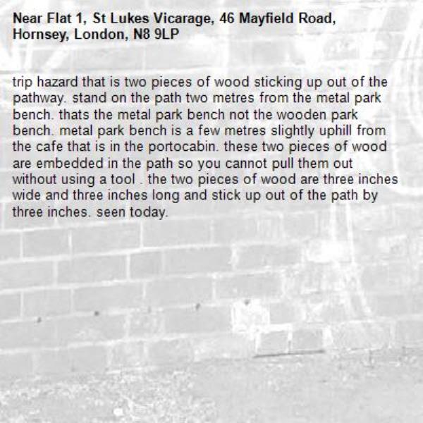 trip hazard that is two pieces of wood sticking up out of the pathway. stand on the path two metres from the metal park bench. thats the metal park bench not the wooden park bench. metal park bench is a few metres slightly uphill from the cafe that is in the portocabin. these two pieces of wood are embedded in the path so you cannot pull them out without using a tool . the two pieces of wood are three inches wide and three inches long and stick up out of the path by three inches. seen today. -Flat 1, St Lukes Vicarage, 46 Mayfield Road, Hornsey, London, N8 9LP