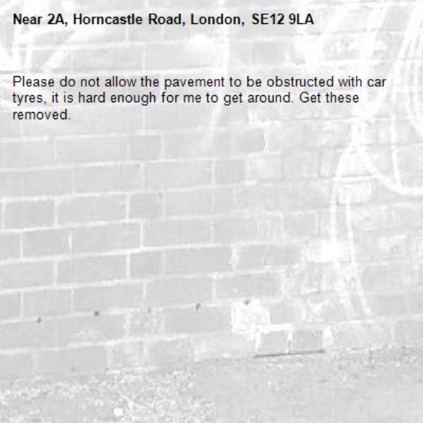 Please do not allow the pavement to be obstructed with car tyres, it is hard enough for me to get around. Get these removed.-2A, Horncastle Road, London, SE12 9LA