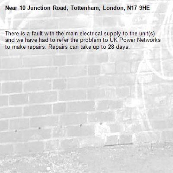 There is a fault with the main electrical supply to the unit(s) and we have had to refer the problem to UK Power Networks to make repairs. Repairs can take up to 28 days.-10 Junction Road, Tottenham, London, N17 9HE
