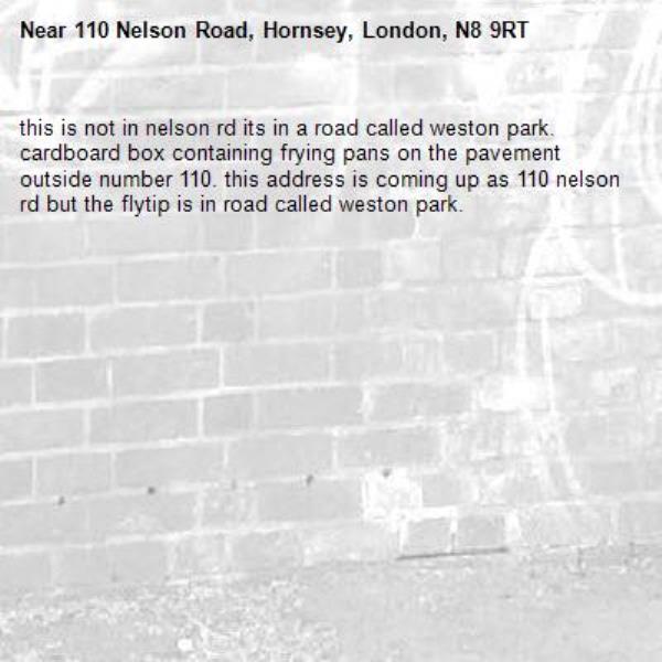 this is not in nelson rd its in a road called weston park. cardboard box containing frying pans on the pavement outside number 110. this address is coming up as 110 nelson rd but the flytip is in road called weston park. -110 Nelson Road, Hornsey, London, N8 9RT