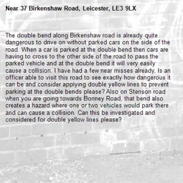 The double bend along Birkenshaw road is already quite dangerous to drive on without parked cars on the side of the road. When a car is parked at the double bend then cars are having to cross to the other side of the road to pass the parked vehicle and at the double bend it will very easily cause a collision. I have had a few near misses already, Is an officer able to visit this road to see exactly how dangerous it can be and consider applying double yellow lines to prevent parking at the double bends please? Also on Stenson road when you are going towards Bonney Road, that bend also creates a hazard where one or two vehicles would park there and can cause a collision. Can this be investigated and considered for double yellow lines please?-37 Birkenshaw Road, Leicester, LE3 9LX