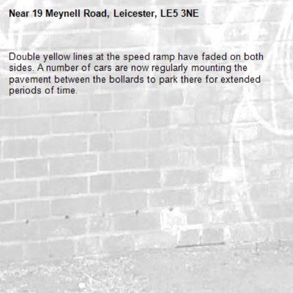 Double yellow lines at the speed ramp have faded on both sides. A number of cars are now regularly mounting the pavement between the bollards to park there for extended periods of time. -19 Meynell Road, Leicester, LE5 3NE
