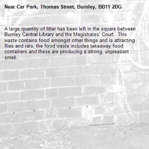 A large quantity of litter has been left in the square between Burnley Central Library and the Magistrates' Court.  This waste contains food amongst other things and is attracting flies and rats, the food waste includes takeaway food containers and these are producing a strong, unpleasant smell.-Car Park, Thomas Street, Burnley, BB11 2BG
