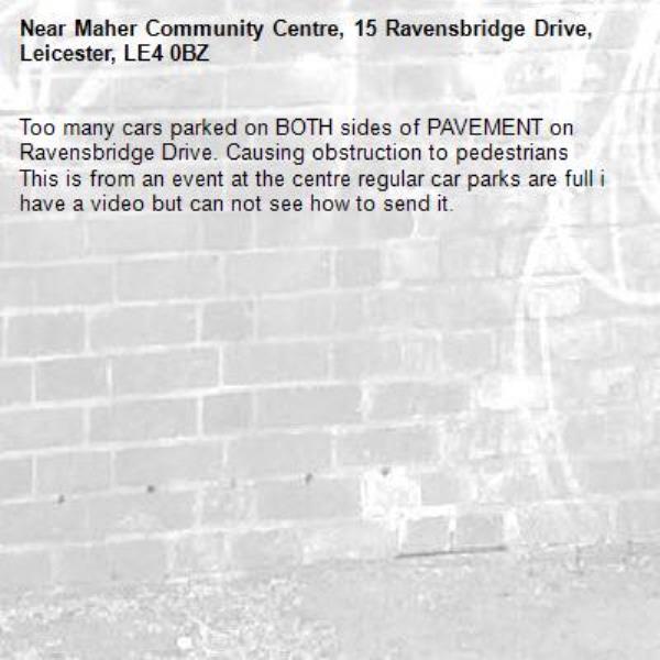 Too many cars parked on BOTH sides of PAVEMENT on Ravensbridge Drive. Causing obstruction to pedestrians
This is from an event at the centre regular car parks are full i have a video but can not see how to send it.-Maher Community Centre, 15 Ravensbridge Drive, Leicester, LE4 0BZ