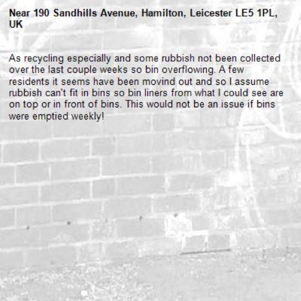 As recycling especially and some rubbish not been collected over the last couple weeks so bin overflowing. A few residents it seems have been movind out and so I assume rubbish can&#39;t fit in bins so bin liners from what I could see are on top or in front of bins. This would not be an issue if bins were emptied weekly!-190 Sandhills Avenue, Hamilton, Leicester LE5 1PL, UK
