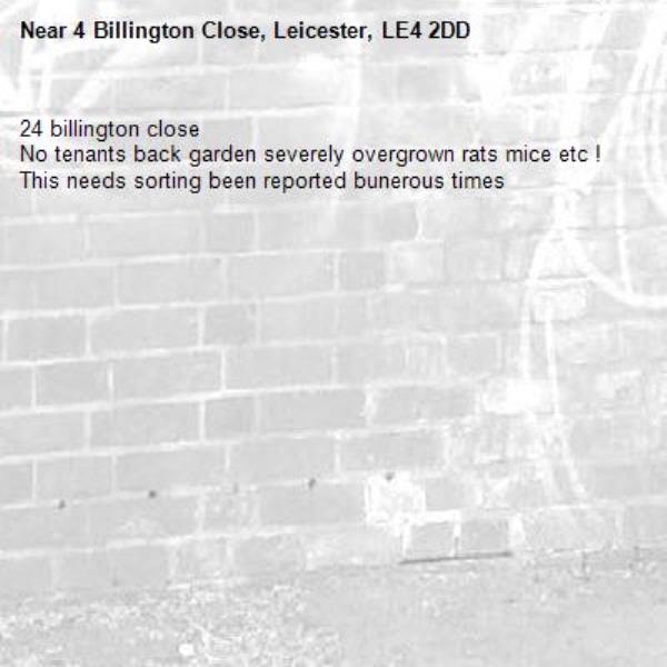 24 billington close 
No tenants back garden severely overgrown rats mice etc ! This needs sorting been reported bunerous times -4 Billington Close, Leicester, LE4 2DD